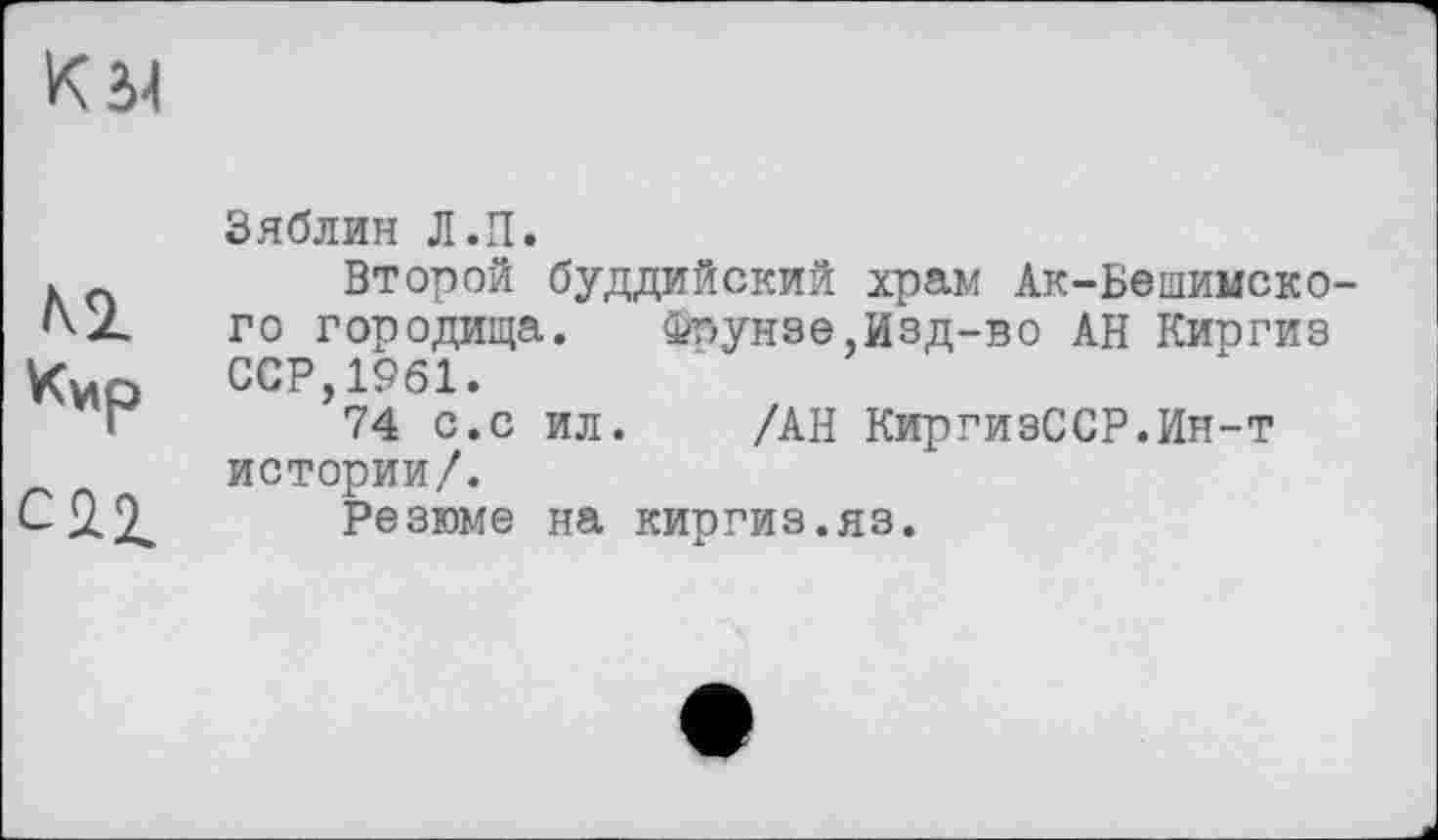 ﻿К Л
м
Кир
С 2.2.
Зяблин Л.П.
Второй буддийский храм Ак-Бешимско-го городища. Фпунэе,Изд-во АН Киогиз ССР,1961.
74 с.с ил. /АН КиргизССР.Ин-т истории/.
Резюме на киргиз.яз.